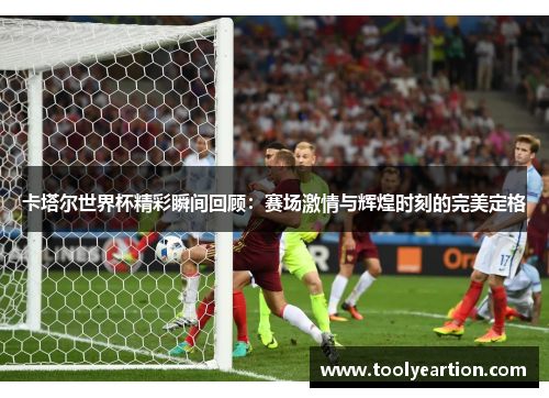 卡塔尔世界杯精彩瞬间回顾：赛场激情与辉煌时刻的完美定格