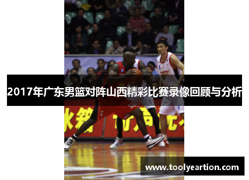 2017年广东男篮对阵山西精彩比赛录像回顾与分析